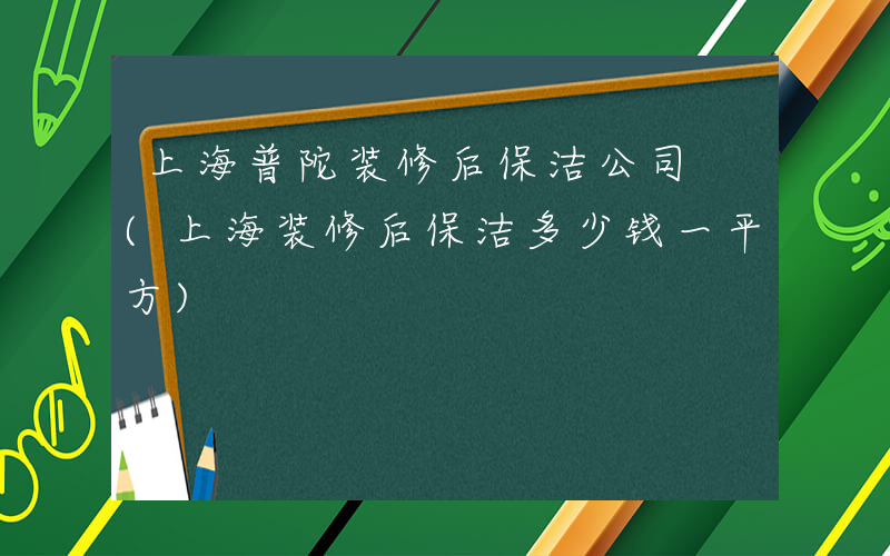 上海普陀装修后保洁公司 (上海装修后保洁多少钱一平方)